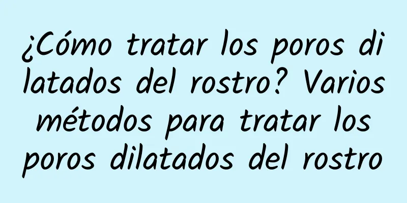 ¿Cómo tratar los poros dilatados del rostro? Varios métodos para tratar los poros dilatados del rostro