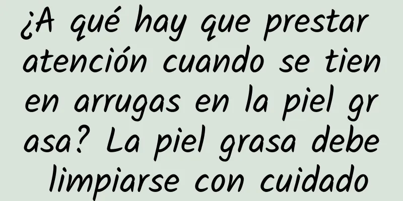 ¿A qué hay que prestar atención cuando se tienen arrugas en la piel grasa? La piel grasa debe limpiarse con cuidado