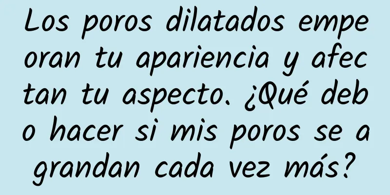 Los poros dilatados empeoran tu apariencia y afectan tu aspecto. ¿Qué debo hacer si mis poros se agrandan cada vez más?