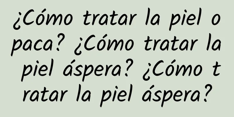 ¿Cómo tratar la piel opaca? ¿Cómo tratar la piel áspera? ¿Cómo tratar la piel áspera?