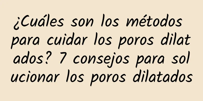 ¿Cuáles son los métodos para cuidar los poros dilatados? 7 consejos para solucionar los poros dilatados