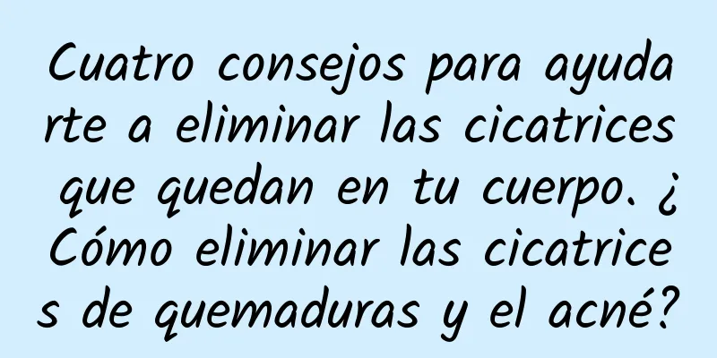 Cuatro consejos para ayudarte a eliminar las cicatrices que quedan en tu cuerpo. ¿Cómo eliminar las cicatrices de quemaduras y el acné?