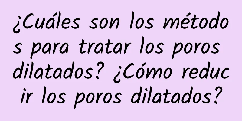 ¿Cuáles son los métodos para tratar los poros dilatados? ¿Cómo reducir los poros dilatados?