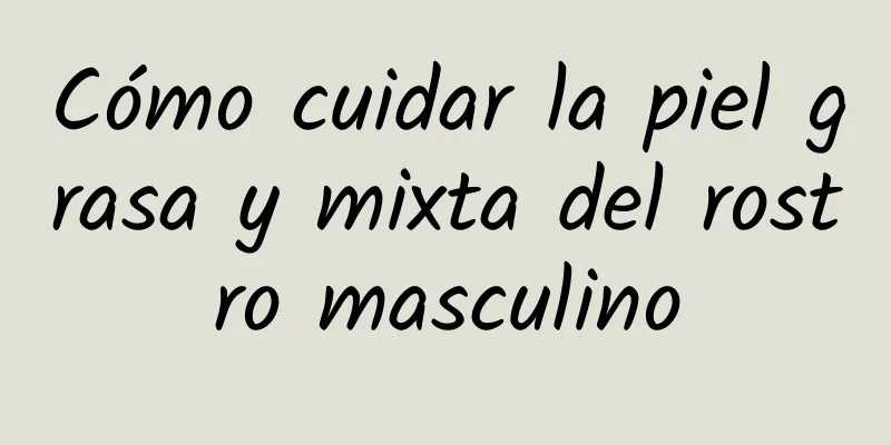 Cómo cuidar la piel grasa y mixta del rostro masculino