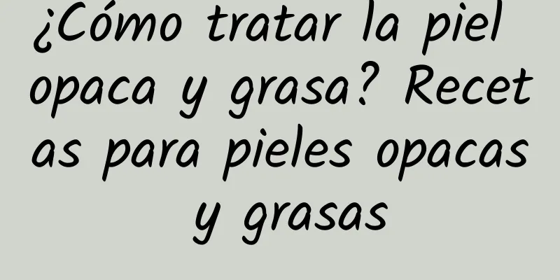 ¿Cómo tratar la piel opaca y grasa? Recetas para pieles opacas y grasas