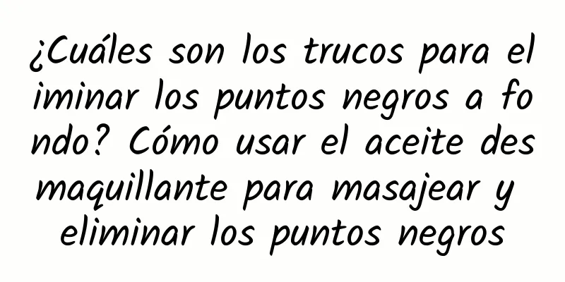 ¿Cuáles son los trucos para eliminar los puntos negros a fondo? Cómo usar el aceite desmaquillante para masajear y eliminar los puntos negros