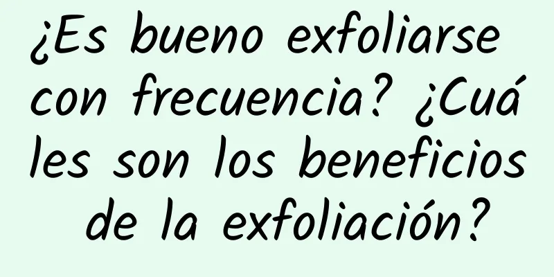 ¿Es bueno exfoliarse con frecuencia? ¿Cuáles son los beneficios de la exfoliación?