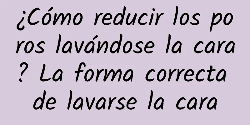 ¿Cómo reducir los poros lavándose la cara? La forma correcta de lavarse la cara