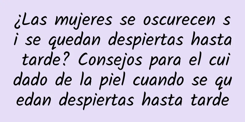 ¿Las mujeres se oscurecen si se quedan despiertas hasta tarde? Consejos para el cuidado de la piel cuando se quedan despiertas hasta tarde