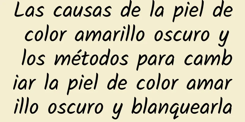 Las causas de la piel de color amarillo oscuro y los métodos para cambiar la piel de color amarillo oscuro y blanquearla