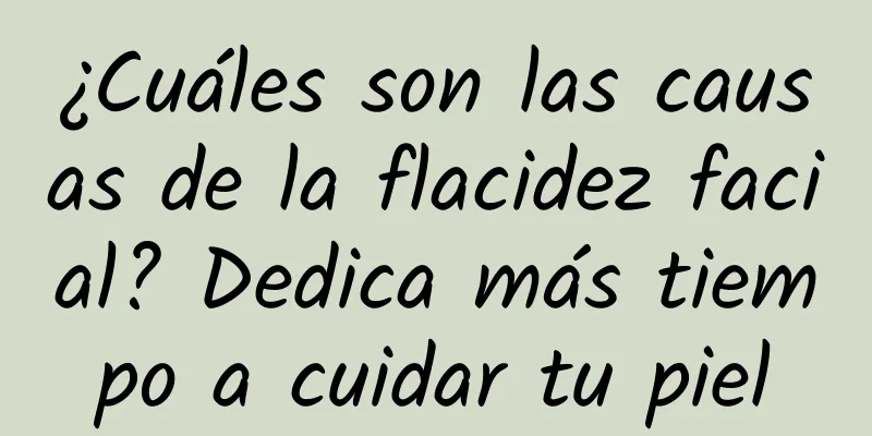 ¿Cuáles son las causas de la flacidez facial? Dedica más tiempo a cuidar tu piel