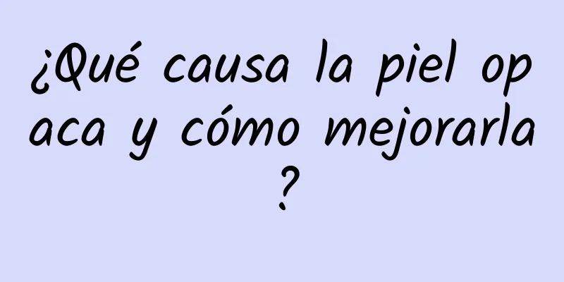 ¿Qué causa la piel opaca y cómo mejorarla?