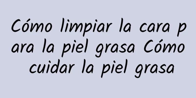 Cómo limpiar la cara para la piel grasa Cómo cuidar la piel grasa