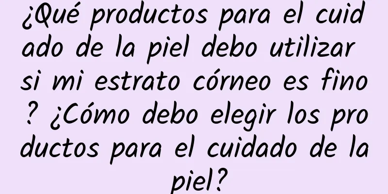 ¿Qué productos para el cuidado de la piel debo utilizar si mi estrato córneo es fino? ​​¿Cómo debo elegir los productos para el cuidado de la piel?