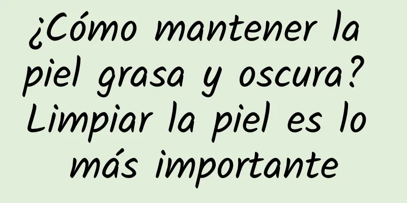 ¿Cómo mantener la piel grasa y oscura? Limpiar la piel es lo más importante