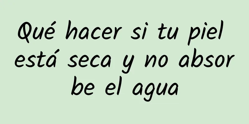 Qué hacer si tu piel está seca y no absorbe el agua