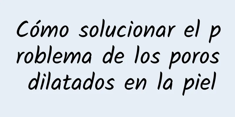 Cómo solucionar el problema de los poros dilatados en la piel