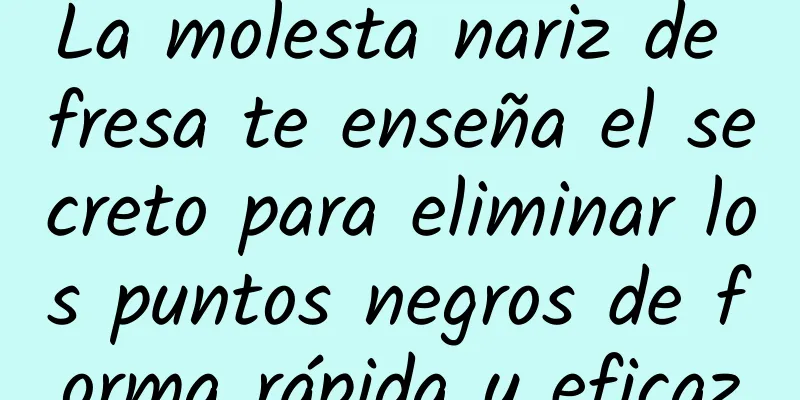 La molesta nariz de fresa te enseña el secreto para eliminar los puntos negros de forma rápida y eficaz