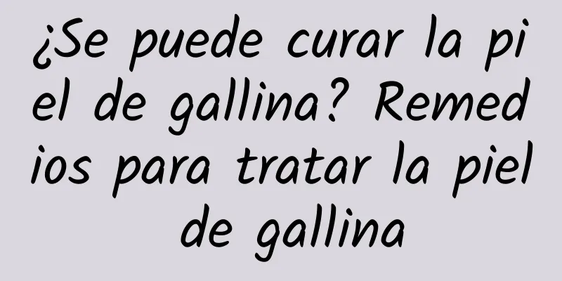 ¿Se puede curar la piel de gallina? Remedios para tratar la piel de gallina