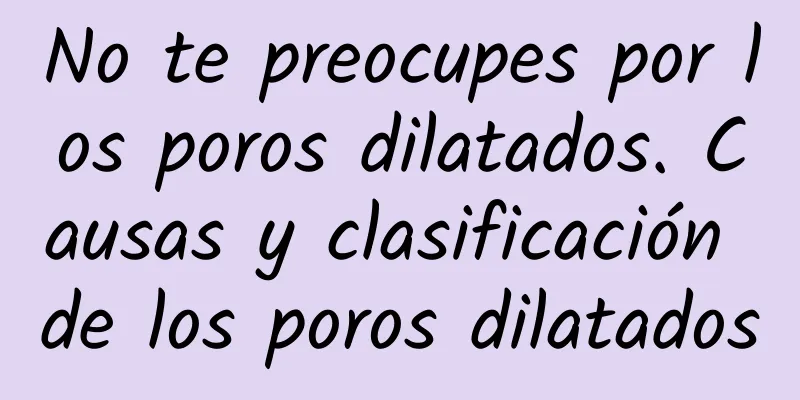 No te preocupes por los poros dilatados. Causas y clasificación de los poros dilatados