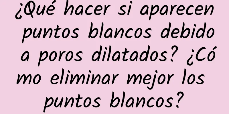 ¿Qué hacer si aparecen puntos blancos debido a poros dilatados? ¿Cómo eliminar mejor los puntos blancos?