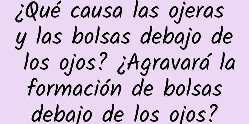 ¿Qué causa las ojeras y las bolsas debajo de los ojos? ¿Agravará la formación de bolsas debajo de los ojos?