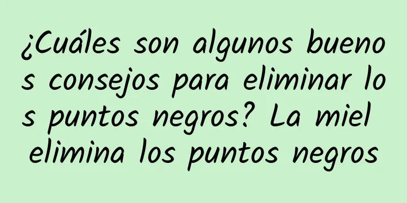 ¿Cuáles son algunos buenos consejos para eliminar los puntos negros? La miel elimina los puntos negros