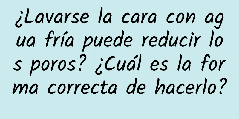 ¿Lavarse la cara con agua fría puede reducir los poros? ¿Cuál es la forma correcta de hacerlo?