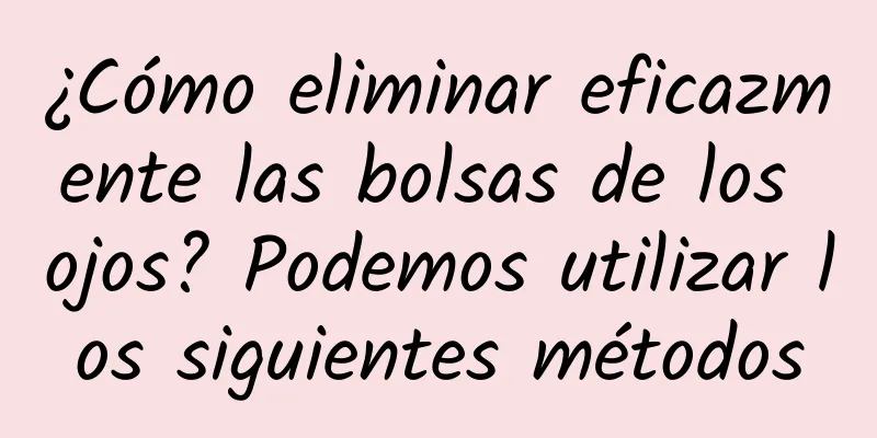 ¿Cómo eliminar eficazmente las bolsas de los ojos? Podemos utilizar los siguientes métodos