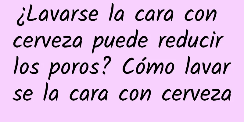 ¿Lavarse la cara con cerveza puede reducir los poros? Cómo lavarse la cara con cerveza