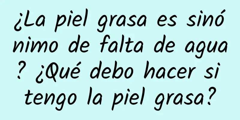 ¿La piel grasa es sinónimo de falta de agua? ¿Qué debo hacer si tengo la piel grasa?