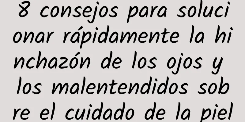 8 consejos para solucionar rápidamente la hinchazón de los ojos y los malentendidos sobre el cuidado de la piel