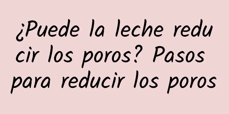 ¿Puede la leche reducir los poros? Pasos para reducir los poros