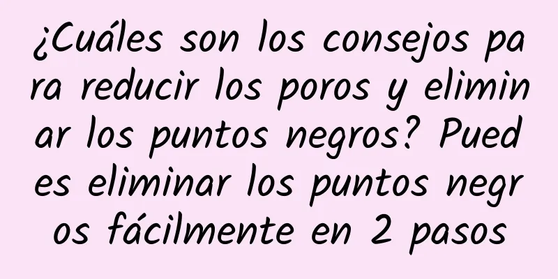 ¿Cuáles son los consejos para reducir los poros y eliminar los puntos negros? Puedes eliminar los puntos negros fácilmente en 2 pasos