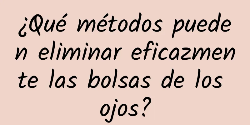 ¿Qué métodos pueden eliminar eficazmente las bolsas de los ojos?