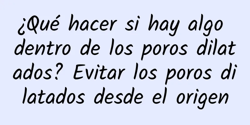 ¿Qué hacer si hay algo dentro de los poros dilatados? Evitar los poros dilatados desde el origen