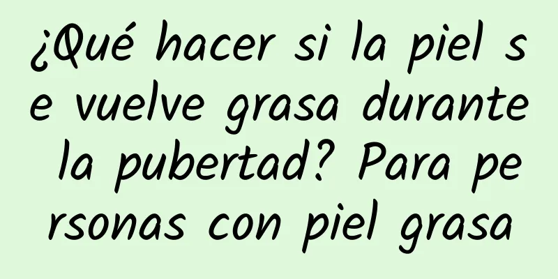 ¿Qué hacer si la piel se vuelve grasa durante la pubertad? Para personas con piel grasa