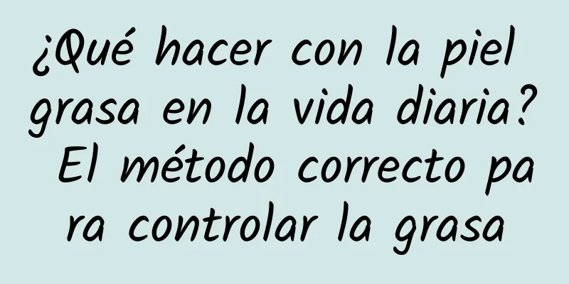 ¿Qué hacer con la piel grasa en la vida diaria? El método correcto para controlar la grasa