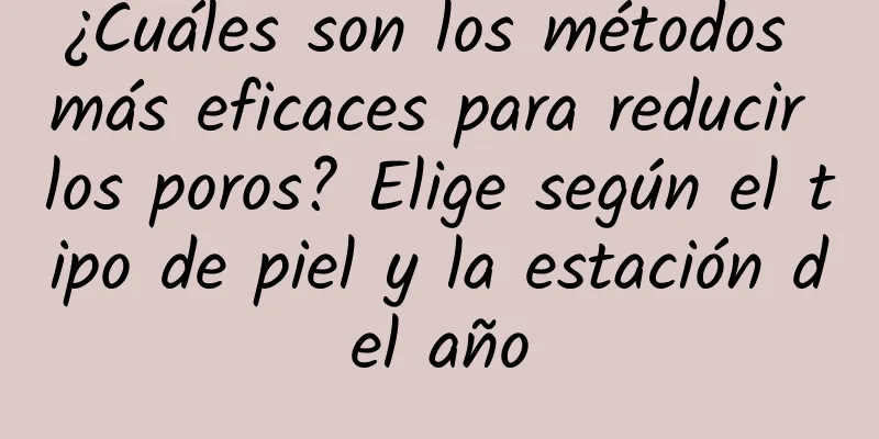 ¿Cuáles son los métodos más eficaces para reducir los poros? Elige según el tipo de piel y la estación del año