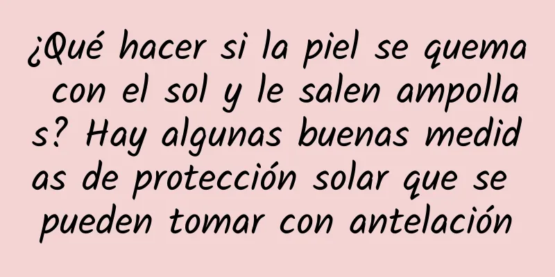 ¿Qué hacer si la piel se quema con el sol y le salen ampollas? Hay algunas buenas medidas de protección solar que se pueden tomar con antelación