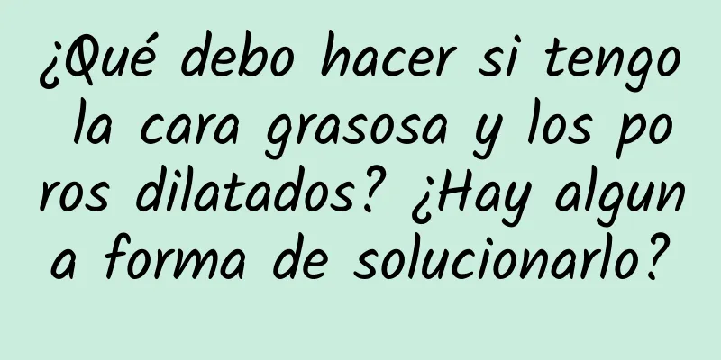 ¿Qué debo hacer si tengo la cara grasosa y los poros dilatados? ¿Hay alguna forma de solucionarlo?