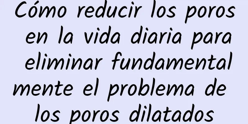 Cómo reducir los poros en la vida diaria para eliminar fundamentalmente el problema de los poros dilatados