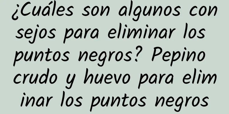 ¿Cuáles son algunos consejos para eliminar los puntos negros? Pepino crudo y huevo para eliminar los puntos negros