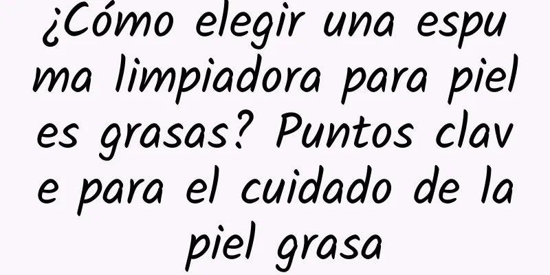 ¿Cómo elegir una espuma limpiadora para pieles grasas? Puntos clave para el cuidado de la piel grasa