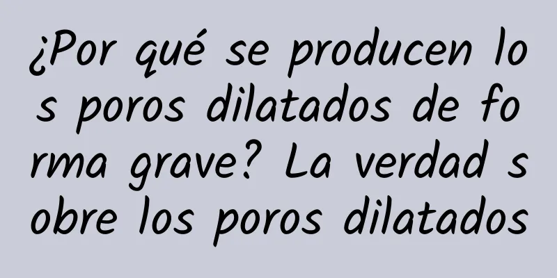 ¿Por qué se producen los poros dilatados de forma grave? La verdad sobre los poros dilatados