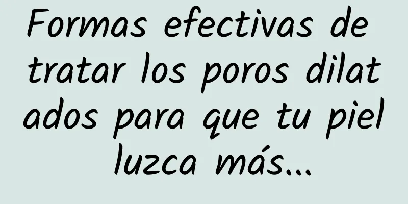 Formas efectivas de tratar los poros dilatados para que tu piel luzca más...