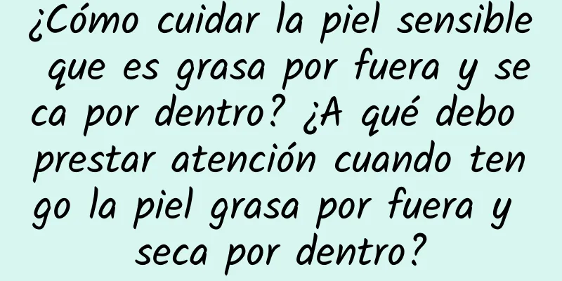 ¿Cómo cuidar la piel sensible que es grasa por fuera y seca por dentro? ¿A qué debo prestar atención cuando tengo la piel grasa por fuera y seca por dentro?