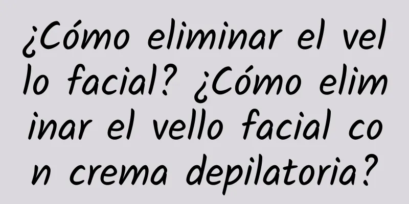 ¿Cómo eliminar el vello facial? ¿Cómo eliminar el vello facial con crema depilatoria?