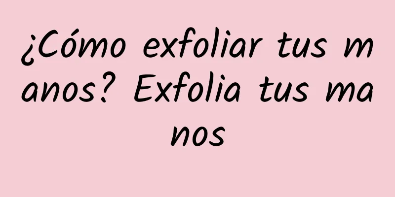 ¿Cómo exfoliar tus manos? Exfolia tus manos