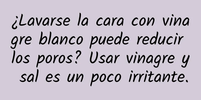 ¿Lavarse la cara con vinagre blanco puede reducir los poros? Usar vinagre y sal es un poco irritante.